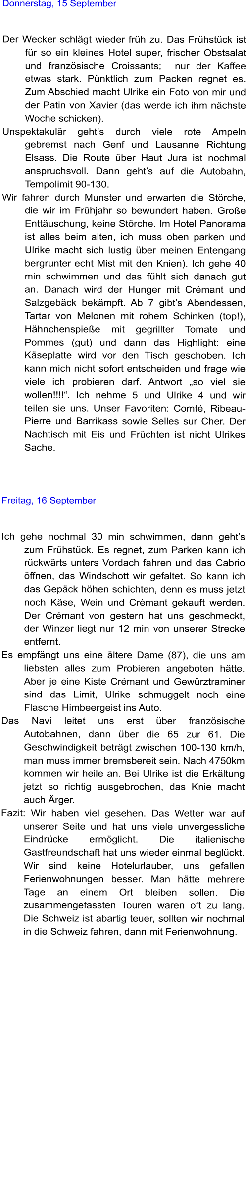 Donnerstag, 15 September   Der Wecker schlgt wieder frh zu. Das Frhstck ist fr so ein kleines Hotel super, frischer Obstsalat und franzsische Croissants;  nur der Kaffee etwas stark. Pnktlich zum Packen regnet es. Zum Abschied macht Ulrike ein Foto von mir und der Patin von Xavier (das werde ich ihm nchste Woche schicken).  Unspektakulr gehts durch viele rote Ampeln gebremst nach Genf und Lausanne Richtung Elsass. Die Route ber Haut Jura ist nochmal anspruchsvoll. Dann gehts auf die Autobahn, Tempolimit 90-130.  Wir fahren durch Munster und erwarten die Strche, die wir im Frhjahr so bewundert haben. Groe Enttuschung, keine Strche. Im Hotel Panorama ist alles beim alten, ich muss oben parken und Ulrike macht sich lustig ber meinen Entengang bergrunter echt Mist mit den Knien). Ich gehe 40 min schwimmen und das fhlt sich danach gut an. Danach wird der Hunger mit Crmant und Salzgebck bekmpft. Ab 7 gibts Abendessen, Tartar von Melonen mit rohem Schinken (top!), Hhnchenspiee mit gegrillter Tomate und Pommes (gut) und dann das Highlight: eine Kseplatte wird vor den Tisch geschoben. Ich kann mich nicht sofort entscheiden und frage wie viele ich probieren darf. Antwort so viel sie wollen!!!!. Ich nehme 5 und Ulrike 4 und wir teilen sie uns. Unser Favoriten: Comt, Ribeau-Pierre und Barrikass sowie Selles sur Cher. Der Nachtisch mit Eis und Frchten ist nicht Ulrikes Sache.    Freitag, 16 September   Ich gehe nochmal 30 min schwimmen, dann gehts zum Frhstck. Es regnet, zum Parken kann ich rckwrts unters Vordach fahren und das Cabrio ffnen, das Windschott wir gefaltet. So kann ich das Gepck hhen schichten, denn es muss jetzt noch Kse, Wein und Crmant gekauft werden. Der Crmant von gestern hat uns geschmeckt, der Winzer liegt nur 12 min von unserer Strecke entfernt.  Es empfngt uns eine ltere Dame (87), die uns am liebsten alles zum Probieren angeboten htte. Aber je eine Kiste Crmant und Gewrztraminer sind das Limit, Ulrike schmuggelt noch eine Flasche Himbeergeist ins Auto.  Das Navi leitet uns erst ber franzsische Autobahnen, dann ber die 65 zur 61. Die Geschwindigkeit betrgt zwischen 100-130 km/h, man muss immer bremsbereit sein. Nach 4750km kommen wir heile an. Bei Ulrike ist die Erkltung jetzt so richtig ausgebrochen, das Knie macht auch rger.  Fazit: Wir haben viel gesehen. Das Wetter war auf unserer Seite und hat uns viele unvergessliche Eindrcke ermglicht. Die italienische Gastfreundschaft hat uns wieder einmal beglckt. Wir sind keine Hotelurlauber, uns gefallen Ferienwohnungen besser. Man htte mehrere Tage an einem Ort bleiben sollen. Die zusammengefassten Touren waren oft zu lang. Die Schweiz ist abartig teuer, sollten wir nochmal in die Schweiz fahren, dann mit Ferienwohnung.