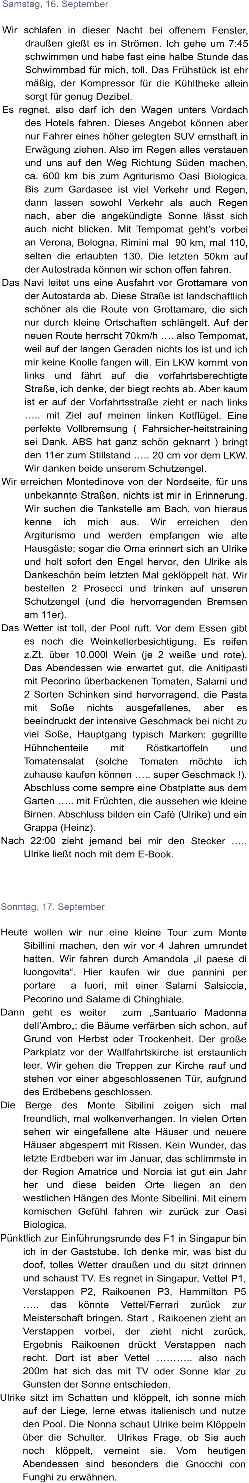 Samstag, 16. September  Wir schlafen in dieser Nacht bei offenem Fenster, drauen giet es in Strmen. Ich gehe um 7:45 schwimmen und habe fast eine halbe Stunde das Schwimmbad fr mich, toll. Das Frhstck ist ehr mig, der Kompressor fr die Khltheke allein sorgt fr genug Dezibel.  Es regnet, also darf ich den Wagen unters Vordach des Hotels fahren. Dieses Angebot knnen aber nur Fahrer eines hher gelegten SUV ernsthaft in Erwgung ziehen. Also im Regen alles verstauen und uns auf den Weg Richtung Sden machen, ca. 600 km bis zum Agriturismo Oasi Biologica. Bis zum Gardasee ist viel Verkehr und Regen, dann lassen sowohl Verkehr als auch Regen nach, aber die angekndigte Sonne lsst sich auch nicht blicken. Mit Tempomat gehts vorbei an Verona, Bologna, Rimini mal  90 km, mal 110, selten die erlaubten 130. Die letzten 50km auf der Autostrada knnen wir schon offen fahren.  Das Navi leitet uns eine Ausfahrt vor Grottamare von der Autostarda ab. Diese Strae ist landschaftlich schner als die Route von Grottamare, die sich nur durch kleine Ortschaften schlngelt. Auf der neuen Route herrscht 70km/h . also Tempomat, weil auf der langen Geraden nichts los ist und ich mir keine Knolle fangen will. Ein LKW kommt von links und fhrt auf die vorfahrtsberechtigte Strae, ich denke, der biegt rechts ab. Aber kaum ist er auf der Vorfahrtsstrae zieht er nach links .. mit Ziel auf meinen linken Kotflgel. Eine perfekte Vollbremsung ( Fahrsicher-heitstraining sei Dank, ABS hat ganz schn geknarrt ) bringt den 11er zum Stillstand .. 20 cm vor dem LKW. Wir danken beide unserem Schutzengel.  Wir erreichen Montedinove von der Nordseite, fr uns unbekannte Straen, nichts ist mir in Erinnerung. Wir suchen die Tankstelle am Bach, von hieraus kenne ich mich aus. Wir erreichen den Argiturismo und werden empfangen wie alte Hausgste; sogar die Oma erinnert sich an Ulrike und holt sofort den Engel hervor, den Ulrike als Dankeschn beim letzten Mal geklppelt hat. Wir bestellen 2 Prosecci und trinken auf unseren Schutzengel (und die hervorragenden Bremsen am 11er).  Das Wetter ist toll, der Pool ruft. Vor dem Essen gibt es noch die Weinkellerbesichtigung. Es reifen z.Zt. ber 10.000l Wein (je 2 weie und rote). Das Abendessen wie erwartet gut, die Anitipasti mit Pecorino berbackenen Tomaten, Salami und 2 Sorten Schinken sind hervorragend, die Pasta mit Soe nichts ausgefallenes, aber es beeindruckt der intensive Geschmack bei nicht zu viel Soe, Hauptgang typisch Marken: gegrillte Hhnchenteile mit Rstkartoffeln und Tomatensalat (solche Tomaten mchte ich zuhause kaufen knnen .. super Geschmack !). Abschluss come sempre eine Obstplatte aus dem Garten .. mit Frchten, die aussehen wie kleine Birnen. Abschluss bilden ein Caf (Ulrike) und ein Grappa (Heinz).  Nach 22:00 zieht jemand bei mir den Stecker .. Ulrike liet noch mit dem E-Book.     Sonntag, 17. September  Heute wollen wir nur eine kleine Tour zum Monte Sibillini machen, den wir vor 4 Jahren umrundet hatten. Wir fahren durch Amandola il paese di luongovita. Hier kaufen wir due pannini per portare  a fuori, mit einer Salami Salsiccia, Pecorino und Salame di Chinghiale.  Dann geht es weiter  zum Santuario Madonna dellAmbro; die Bume verfrben sich schon, auf Grund von Herbst oder Trockenheit. Der groe Parkplatz vor der Wallfahrtskirche ist erstaunlich leer. Wir gehen die Treppen zur Kirche rauf und stehen vor einer abgeschlossenen Tr, aufgrund des Erdbebens geschlossen.  Die Berge des Monte Sibilini zeigen sich mal freundlich, mal wolkenverhangen. In vielen Orten sehen wir eingefallene alte Huser und neuere Huser abgesperrt mit Rissen. Kein Wunder, das letzte Erdbeben war im Januar, das schlimmste in der Region Amatrice und Norcia ist gut ein Jahr her und diese beiden Orte liegen an den westlichen Hngen des Monte Sibellini. Mit einem komischen Gefhl fahren wir zurck zur Oasi Biologica.  Pnktlich zur Einfhrungsrunde des F1 in Singapur bin ich in der Gaststube. Ich denke mir, was bist du doof, tolles Wetter drauen und du sitzt drinnen und schaust TV. Es regnet in Singapur, Vettel P1, Verstappen P2, Raikoenen P3, Hammilton P5 .. das knnte Vettel/Ferrari zurck zur Meisterschaft bringen. Start , Raikoenen zieht an Verstappen vorbei, der zieht nicht zurck, Ergebnis Raikoenen drckt Verstappen nach recht. Dort ist aber Vettel .. also nach 200m hat sich das mit TV oder Sonne klar zu Gunsten der Sonne entschieden. Ulrike sitzt im Schatten und klppelt, ich sonne mich auf der Liege, lerne etwas italienisch und nutze den Pool. Die Nonna schaut Ulrike beim Klppeln ber die Schulter.  Ulrikes Frage, ob Sie auch noch klppelt, verneint sie. Vom heutigen Abendessen sind besonders die Gnocchi con Funghi zu erwhnen.