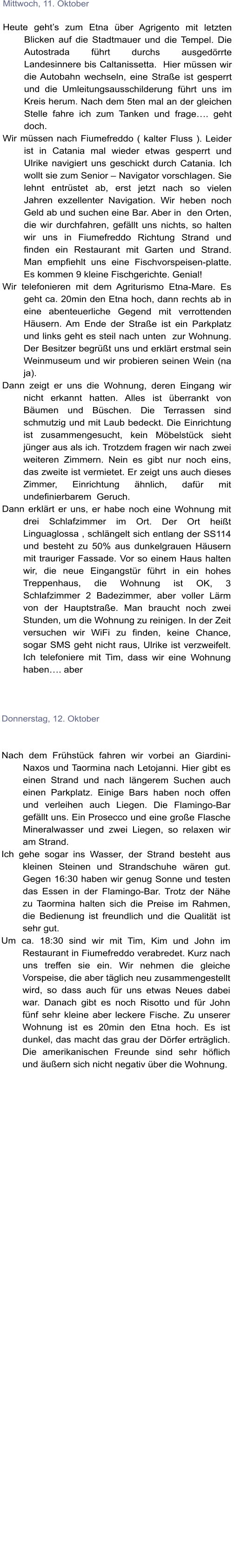 Mittwoch, 11. Oktober  Heute gehts zum Etna ber Agrigento mit letzten Blicken auf die Stadtmauer und die Tempel. Die Autostrada fhrt durchs ausgedrrte Landesinnere bis Caltanissetta.  Hier mssen wir die Autobahn wechseln, eine Strae ist gesperrt und die Umleitungsausschilderung fhrt uns im Kreis herum. Nach dem 5ten mal an der gleichen Stelle fahre ich zum Tanken und frage. geht doch.  Wir mssen nach Fiumefreddo ( kalter Fluss ). Leider ist in Catania mal wieder etwas gesperrt und Ulrike navigiert uns geschickt durch Catania. Ich wollt sie zum Senior  Navigator vorschlagen. Sie lehnt entrstet ab, erst jetzt nach so vielen Jahren exzellenter Navigation. Wir heben noch Geld ab und suchen eine Bar. Aber in  den Orten, die wir durchfahren, gefllt uns nichts, so halten wir uns in Fiumefreddo Richtung Strand und finden ein Restaurant mit Garten und Strand. Man empfiehlt uns eine Fischvorspeisen-platte. Es kommen 9 kleine Fischgerichte. Genial! Wir telefonieren mit dem Agriturismo Etna-Mare. Es geht ca. 20min den Etna hoch, dann rechts ab in eine abenteuerliche Gegend mit verrottenden Husern. Am Ende der Strae ist ein Parkplatz und links geht es steil nach unten  zur Wohnung. Der Besitzer begrt uns und erklrt erstmal sein Weinmuseum und wir probieren seinen Wein (na ja).  Dann zeigt er uns die Wohnung, deren Eingang wir nicht erkannt hatten. Alles ist berrankt von Bumen und Bschen. Die Terrassen sind  schmutzig und mit Laub bedeckt. Die Einrichtung ist zusammengesucht, kein Mbelstck sieht jnger aus als ich. Trotzdem fragen wir nach zwei weiteren Zimmern. Nein es gibt nur noch eins, das zweite ist vermietet. Er zeigt uns auch dieses Zimmer, Einrichtung hnlich, dafr mit undefinierbarem  Geruch.  Dann erklrt er uns, er habe noch eine Wohnung mit drei Schlafzimmer im Ort. Der Ort heit Linguaglossa , schlngelt sich entlang der SS114 und besteht zu 50% aus dunkelgrauen Husern mit trauriger Fassade. Vor so einem Haus halten wir, die neue Eingangstr fhrt in ein hohes Treppenhaus, die Wohnung ist OK, 3 Schlafzimmer 2 Badezimmer, aber voller Lrm von der Hauptstrae. Man braucht noch zwei Stunden, um die Wohnung zu reinigen. In der Zeit versuchen wir WiFi zu finden, keine Chance, sogar SMS geht nicht raus, Ulrike ist verzweifelt. Ich telefoniere mit Tim, dass wir eine Wohnung haben. aber    Donnerstag, 12. Oktober   Nach dem Frhstck fahren wir vorbei an Giardini-Naxos und Taormina nach Letojanni. Hier gibt es einen Strand und nach lngerem Suchen auch einen Parkplatz. Einige Bars haben noch offen und verleihen auch Liegen. Die Flamingo-Bar gefllt uns. Ein Prosecco und eine groe Flasche Mineralwasser und zwei Liegen, so relaxen wir am Strand.  Ich gehe sogar ins Wasser, der Strand besteht aus kleinen Steinen und Strandschuhe wren gut. Gegen 16:30 haben wir genug Sonne und testen das Essen in der Flamingo-Bar. Trotz der Nhe zu Taormina halten sich die Preise im Rahmen, die Bedienung ist freundlich und die Qualitt ist sehr gut.  Um ca. 18:30 sind wir mit Tim, Kim und John im Restaurant in Fiumefreddo verabredet. Kurz nach uns treffen sie ein. Wir nehmen die gleiche Vorspeise, die aber tglich neu zusammengestellt wird, so dass auch fr uns etwas Neues dabei war. Danach gibt es noch Risotto und fr John fnf sehr kleine aber leckere Fische. Zu unserer Wohnung ist es 20min den Etna hoch. Es ist dunkel, das macht das grau der Drfer ertrglich. Die amerikanischen Freunde sind sehr hflich und uern sich nicht negativ ber die Wohnung.