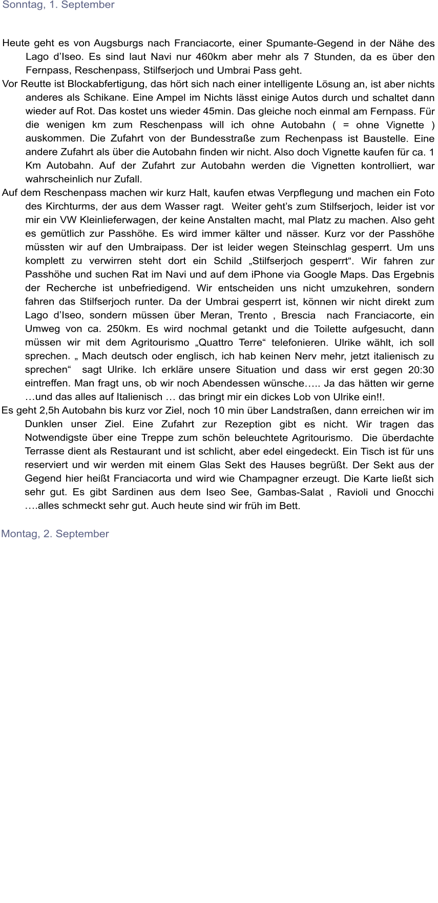 Sonntag, 1. September   Heute geht es von Augsburgs nach Franciacorte, einer Spumante-Gegend in der Nhe des Lago dIseo. Es sind laut Navi nur 460km aber mehr als 7 Stunden, da es ber den Fernpass, Reschenpass, Stilfserjoch und Umbrai Pass geht. Vor Reutte ist Blockabfertigung, das hrt sich nach einer intelligente Lsung an, ist aber nichts anderes als Schikane. Eine Ampel im Nichts lsst einige Autos durch und schaltet dann wieder auf Rot. Das kostet uns wieder 45min. Das gleiche noch einmal am Fernpass. Fr die wenigen km zum Reschenpass will ich ohne Autobahn ( = ohne Vignette )  auskommen. Die Zufahrt von der Bundesstrae zum Rechenpass ist Baustelle. Eine andere Zufahrt als ber die Autobahn finden wir nicht. Also doch Vignette kaufen fr ca. 1 Km Autobahn. Auf der Zufahrt zur Autobahn werden die Vignetten kontrolliert, war wahrscheinlich nur Zufall. Auf dem Reschenpass machen wir kurz Halt, kaufen etwas Verpflegung und machen ein Foto des Kirchturms, der aus dem Wasser ragt.  Weiter gehts zum Stilfserjoch, leider ist vor mir ein VW Kleinlieferwagen, der keine Anstalten macht, mal Platz zu machen. Also geht es gemtlich zur Passhhe. Es wird immer klter und nsser. Kurz vor der Passhhe mssten wir auf den Umbraipass. Der ist leider wegen Steinschlag gesperrt. Um uns komplett zu verwirren steht dort ein Schild Stilfserjoch gesperrt. Wir fahren zur Passhhe und suchen Rat im Navi und auf dem iPhone via Google Maps. Das Ergebnis der Recherche ist unbefriedigend. Wir entscheiden uns nicht umzukehren, sondern fahren das Stilfserjoch runter. Da der Umbrai gesperrt ist, knnen wir nicht direkt zum Lago dIseo, sondern mssen ber Meran, Trento , Brescia  nach Franciacorte, ein Umweg von ca. 250km. Es wird nochmal getankt und die Toilette aufgesucht, dann mssen wir mit dem Agritourismo Quattro Terre telefonieren. Ulrike whlt, ich soll sprechen.  Mach deutsch oder englisch, ich hab keinen Nerv mehr, jetzt italienisch zu sprechen  sagt Ulrike. Ich erklre unsere Situation und dass wir erst gegen 20:30 eintreffen. Man fragt uns, ob wir noch Abendessen wnsche.. Ja das htten wir gerne und das alles auf Italienisch  das bringt mir ein dickes Lob von Ulrike ein!!.  Es geht 2,5h Autobahn bis kurz vor Ziel, noch 10 min ber Landstraen, dann erreichen wir im Dunklen unser Ziel. Eine Zufahrt zur Rezeption gibt es nicht. Wir tragen das Notwendigste ber eine Treppe zum schn beleuchtete Agritourismo.  Die berdachte Terrasse dient als Restaurant und ist schlicht, aber edel eingedeckt. Ein Tisch ist fr uns reserviert und wir werden mit einem Glas Sekt des Hauses begrt. Der Sekt aus der Gegend hier heit Franciacorta und wird wie Champagner erzeugt. Die Karte liet sich sehr gut. Es gibt Sardinen aus dem Iseo See, Gambas-Salat , Ravioli und Gnocchi .alles schmeckt sehr gut. Auch heute sind wir frh im Bett.  Montag, 2. September