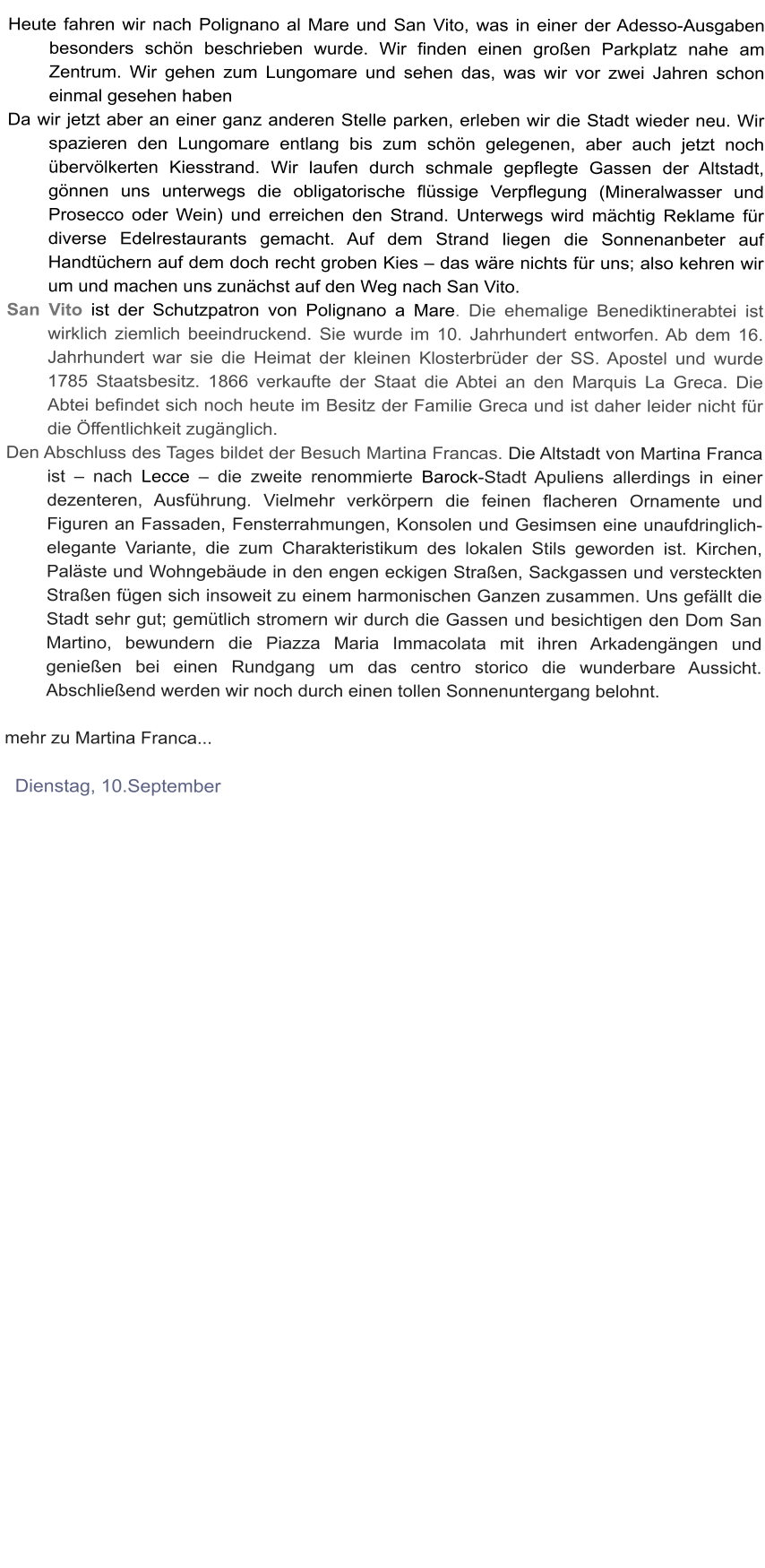 Heute fahren wir nach Polignano al Mare und San Vito, was in einer der Adesso-Ausgaben besonders schn beschrieben wurde. Wir finden einen groen Parkplatz nahe am Zentrum. Wir gehen zum Lungomare und sehen das, was wir vor zwei Jahren schon einmal gesehen haben  Da wir jetzt aber an einer ganz anderen Stelle parken, erleben wir die Stadt wieder neu. Wir spazieren den Lungomare entlang bis zum schn gelegenen, aber auch jetzt noch bervlkerten Kiesstrand. Wir laufen durch schmale gepflegte Gassen der Altstadt, gnnen uns unterwegs die obligatorische flssige Verpflegung (Mineralwasser und Prosecco oder Wein) und erreichen den Strand. Unterwegs wird mchtig Reklame fr diverse Edelrestaurants gemacht. Auf dem Strand liegen die Sonnenanbeter auf Handtchern auf dem doch recht groben Kies  das wre nichts fr uns; also kehren wir um und machen uns zunchst auf den Weg nach San Vito.  San Vito ist der Schutzpatron von Polignano a Mare. Die ehemalige Benediktinerabtei ist wirklich ziemlich beeindruckend. Sie wurde im 10. Jahrhundert entworfen. Ab dem 16. Jahrhundert war sie die Heimat der kleinen Klosterbrder der SS. Apostel und wurde 1785 Staatsbesitz. 1866 verkaufte der Staat die Abtei an den Marquis La Greca. Die Abtei befindet sich noch heute im Besitz der Familie Greca und ist daher leider nicht fr die ffentlichkeit zugnglich.  Den Abschluss des Tages bildet der Besuch Martina Francas. Die Altstadt von Martina Franca ist  nach Lecce  die zweite renommierte Barock-Stadt Apuliens allerdings in einer dezenteren, Ausfhrung. Vielmehr verkrpern die feinen flacheren Ornamente und Figuren an Fassaden, Fensterrahmungen, Konsolen und Gesimsen eine unaufdringlich-elegante Variante, die zum Charakteristikum des lokalen Stils geworden ist. Kirchen, Palste und Wohngebude in den engen eckigen Straen, Sackgassen und versteckten Straen fgen sich insoweit zu einem harmonischen Ganzen zusammen. Uns gefllt die Stadt sehr gut; gemtlich stromern wir durch die Gassen und besichtigen den Dom San Martino, bewundern die Piazza Maria Immacolata mit ihren Arkadengngen und genieen bei einen Rundgang um das centro storico die wunderbare Aussicht. Abschlieend werden wir noch durch einen tollen Sonnenuntergang belohnt.  mehr zu Martina Franca...    Dienstag, 10.September