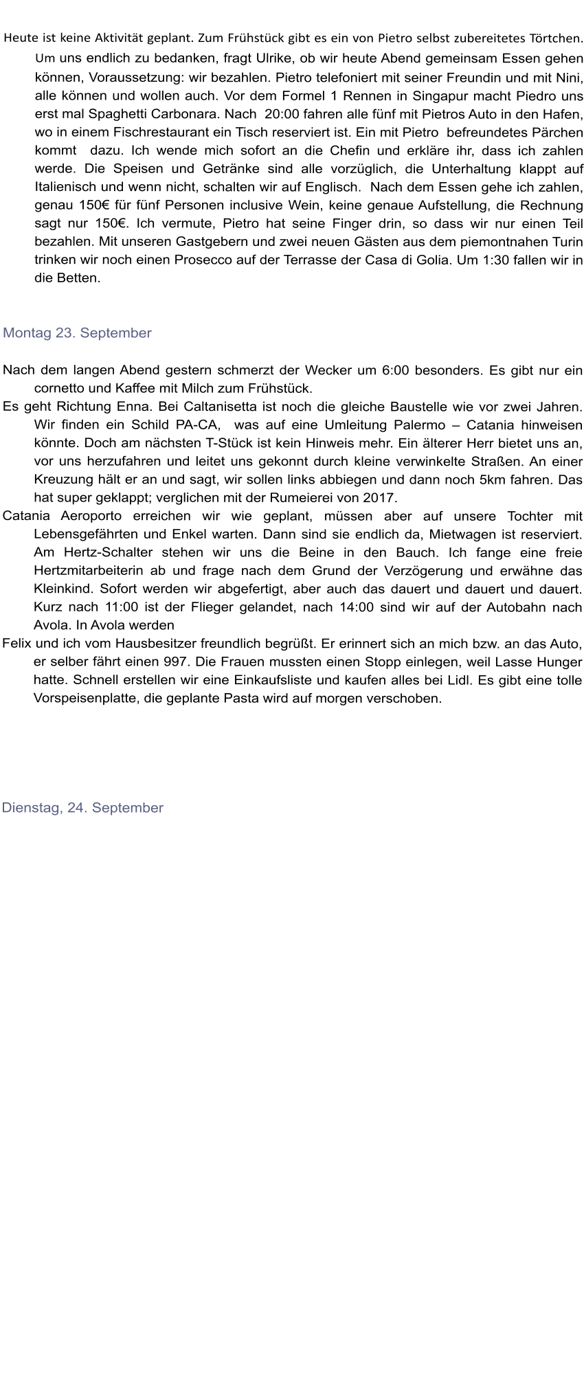 Heute ist keine Aktivitt geplant. Zum Frhstck gibt es ein von Pietro selbst zubereitetes Trtchen. Um uns endlich zu bedanken, fragt Ulrike, ob wir heute Abend gemeinsam Essen gehen knnen, Voraussetzung: wir bezahlen. Pietro telefoniert mit seiner Freundin und mit Nini, alle knnen und wollen auch. Vor dem Formel 1 Rennen in Singapur macht Piedro uns erst mal Spaghetti Carbonara. Nach  20:00 fahren alle fnf mit Pietros Auto in den Hafen, wo in einem Fischrestaurant ein Tisch reserviert ist. Ein mit Pietro  befreundetes Prchen kommt  dazu. Ich wende mich sofort an die Chefin und erklre ihr, dass ich zahlen werde. Die Speisen und Getrnke sind alle vorzglich, die Unterhaltung klappt auf Italienisch und wenn nicht, schalten wir auf Englisch.  Nach dem Essen gehe ich zahlen, genau 150 fr fnf Personen inclusive Wein, keine genaue Aufstellung, die Rechnung sagt nur 150. Ich vermute, Pietro hat seine Finger drin, so dass wir nur einen Teil bezahlen. Mit unseren Gastgebern und zwei neuen Gsten aus dem piemontnahen Turin trinken wir noch einen Prosecco auf der Terrasse der Casa di Golia. Um 1:30 fallen wir in die Betten.   Montag 23. September  Nach dem langen Abend gestern schmerzt der Wecker um 6:00 besonders. Es gibt nur ein cornetto und Kaffee mit Milch zum Frhstck.  Es geht Richtung Enna. Bei Caltanisetta ist noch die gleiche Baustelle wie vor zwei Jahren. Wir finden ein Schild PA-CA,  was auf eine Umleitung Palermo  Catania hinweisen knnte. Doch am nchsten T-Stck ist kein Hinweis mehr. Ein lterer Herr bietet uns an, vor uns herzufahren und leitet uns gekonnt durch kleine verwinkelte Straen. An einer Kreuzung hlt er an und sagt, wir sollen links abbiegen und dann noch 5km fahren. Das hat super geklappt; verglichen mit der Rumeierei von 2017.  Catania Aeroporto erreichen wir wie geplant, mssen aber auf unsere Tochter mit Lebensgefhrten und Enkel warten. Dann sind sie endlich da, Mietwagen ist reserviert. Am Hertz-Schalter stehen wir uns die Beine in den Bauch. Ich fange eine freie Hertzmitarbeiterin ab und frage nach dem Grund der Verzgerung und erwhne das Kleinkind. Sofort werden wir abgefertigt, aber auch das dauert und dauert und dauert. Kurz nach 11:00 ist der Flieger gelandet, nach 14:00 sind wir auf der Autobahn nach Avola. In Avola werden  Felix und ich vom Hausbesitzer freundlich begrt. Er erinnert sich an mich bzw. an das Auto, er selber fhrt einen 997. Die Frauen mussten einen Stopp einlegen, weil Lasse Hunger hatte. Schnell erstellen wir eine Einkaufsliste und kaufen alles bei Lidl. Es gibt eine tolle Vorspeisenplatte, die geplante Pasta wird auf morgen verschoben.                     Dienstag, 24. September